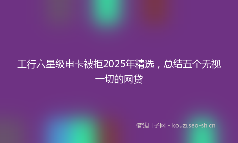 工行六星级申卡被拒2025年精选，总结五个无视一切的网贷