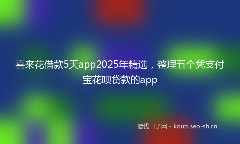 喜来花借款5天app2025年精选，整理五个凭支付宝花呗贷款的app