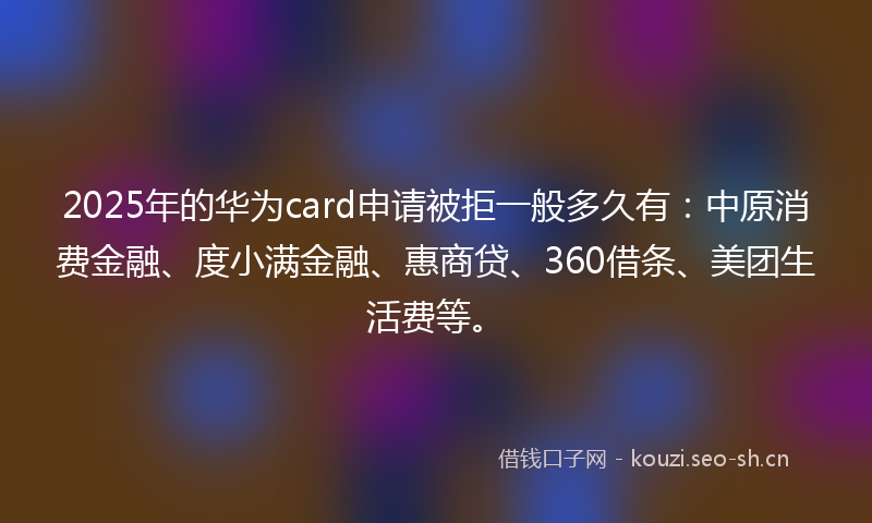 2025年的华为card申请被拒一般多久有：中原消费金融、度小满金融、惠商贷、360借条、美团生活费等。
