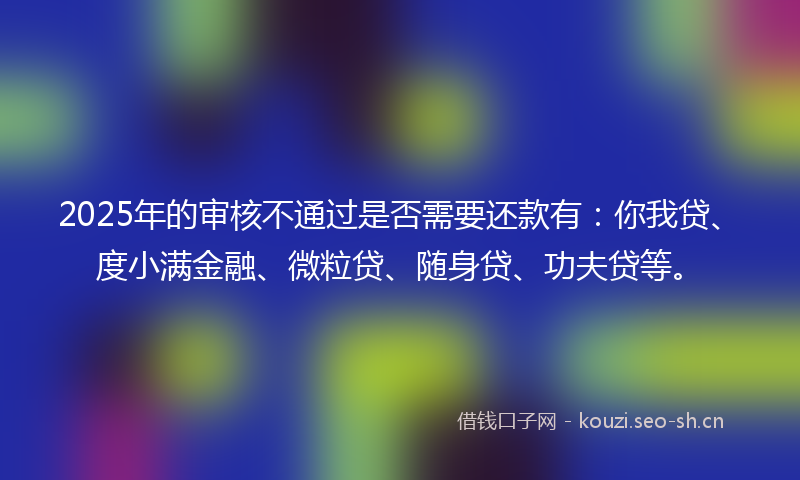 2025年的审核不通过是否需要还款有：你我贷、度小满金融、微粒贷、随身贷、功夫贷等。