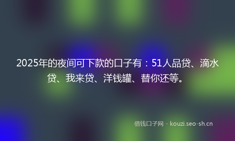 2025年的夜间可下款的口子有：51人品贷、滴水贷、我来贷、洋钱罐、替你还等。