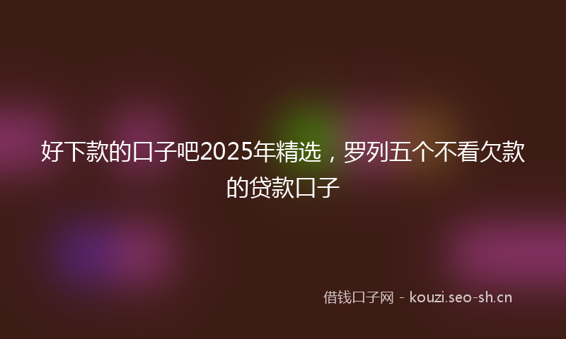 好下款的口子吧2025年精选，罗列五个不看欠款的贷款口子
