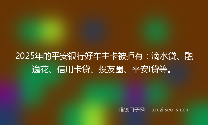 2025年的平安银行好车主卡被拒有：滴水贷、融逸花、信用卡贷、投友圈、平安i贷等。