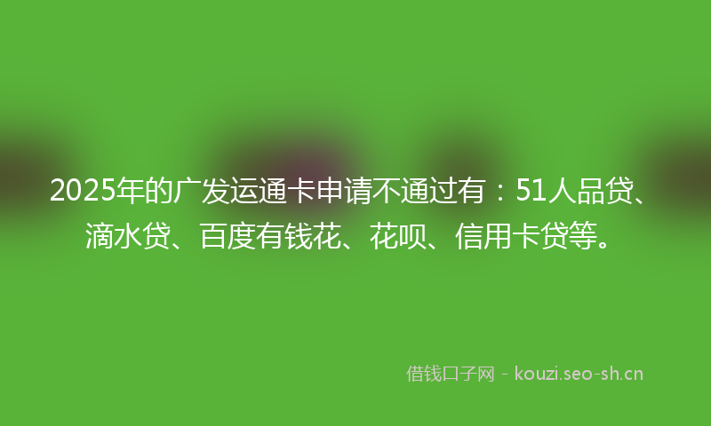 2025年的广发运通卡申请不通过有：51人品贷、滴水贷、百度有钱花、花呗、信用卡贷等。