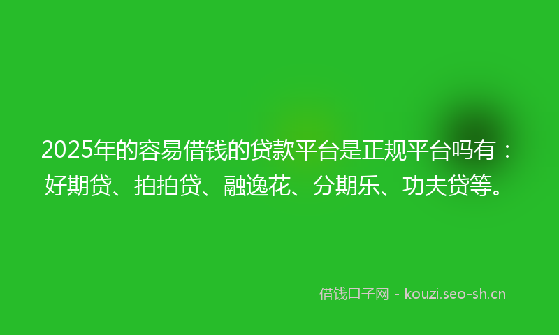 2025年的容易借钱的贷款平台是正规平台吗有：好期贷、拍拍贷、融逸花、分期乐、功夫贷等。