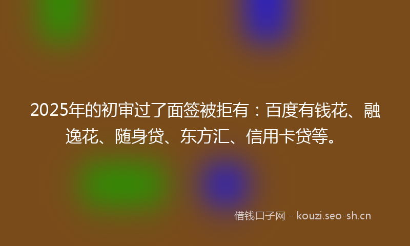 2025年的初审过了面签被拒有：百度有钱花、融逸花、随身贷、东方汇、信用卡贷等。
