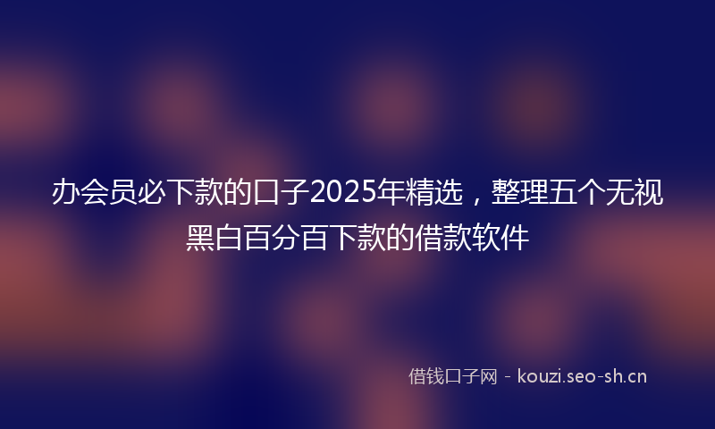 办会员必下款的口子2025年精选，整理五个无视黑白百分百下款的借款软件