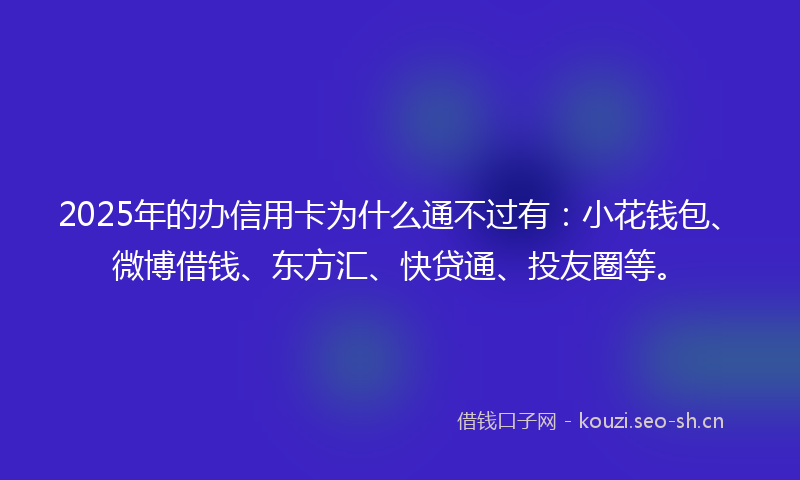 2025年的办信用卡为什么通不过有：小花钱包、微博借钱、东方汇、快贷通、投友圈等。