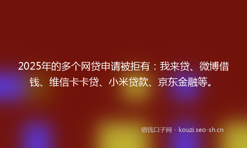 2025年的多个网贷申请被拒有：我来贷、微博借钱、维信卡卡贷、小米贷款、京东金融等。