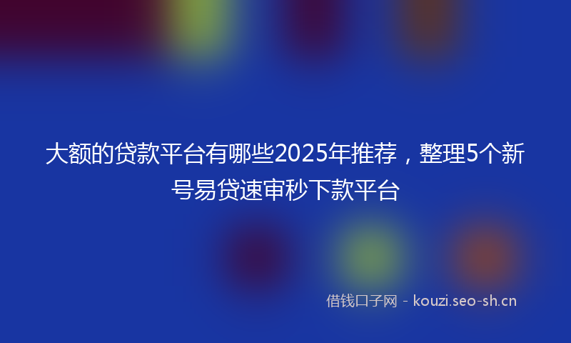 大额的贷款平台有哪些2025年推荐，整理5个新号易贷速审秒下款平台