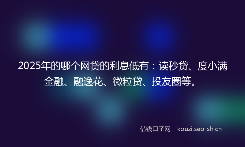 2025年的哪个网贷的利息低有：读秒贷、度小满金融、融逸花、微粒贷、投友圈等。
