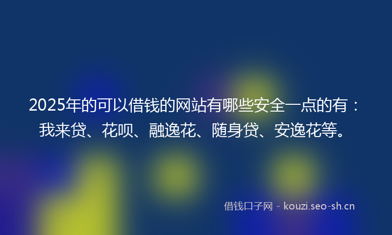 2025年的可以借钱的网站有哪些安全一点的有：我来贷、花呗、融逸花、随身贷、安逸花等。