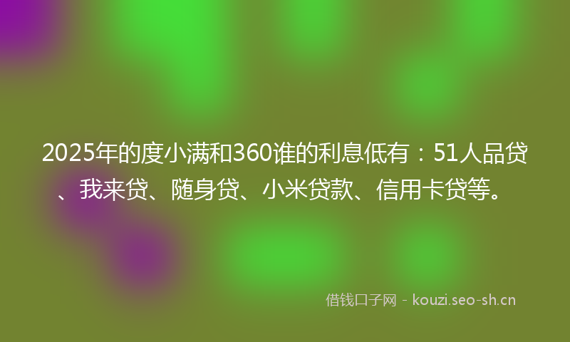 2025年的度小满和360谁的利息低有：51人品贷、我来贷、随身贷、小米贷款、信用卡贷等。
