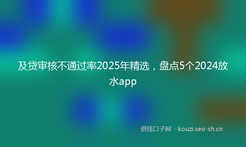 及贷审核不通过率2025年精选，盘点5个2024放水app