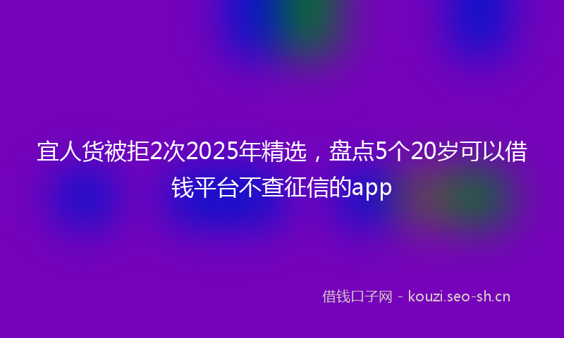 宜人货被拒2次2025年精选，盘点5个20岁可以借钱平台不查征信的app