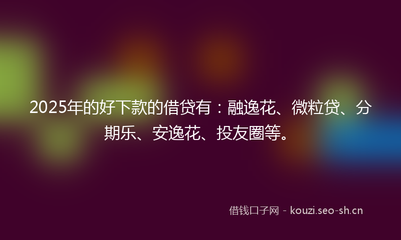 2025年的好下款的借贷有：融逸花、微粒贷、分期乐、安逸花、投友圈等。