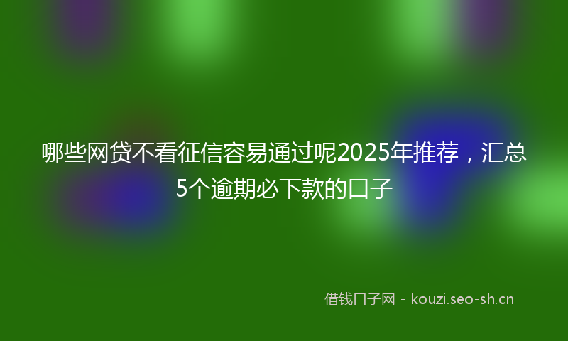哪些网贷不看征信容易通过呢2025年推荐,汇总5个逾期必下款的口子