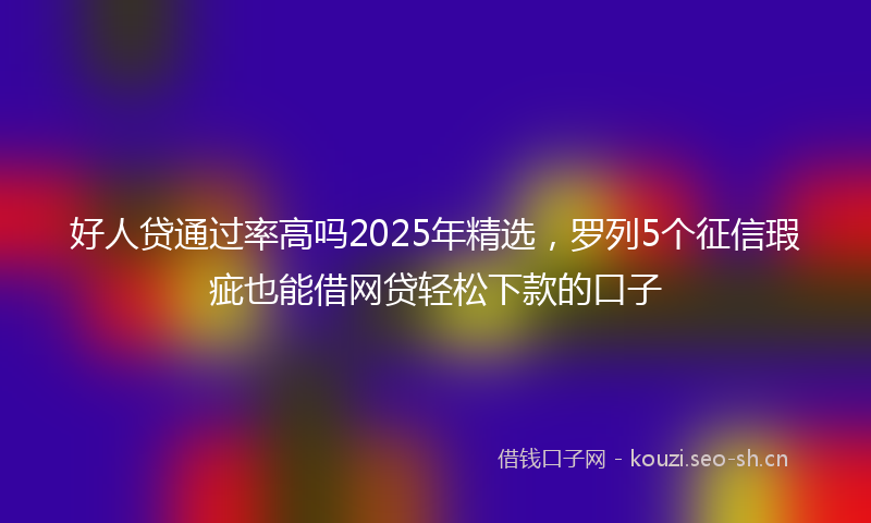好人贷通过率高吗2025年精选，罗列5个征信瑕疵也能借网贷轻松下款的口子