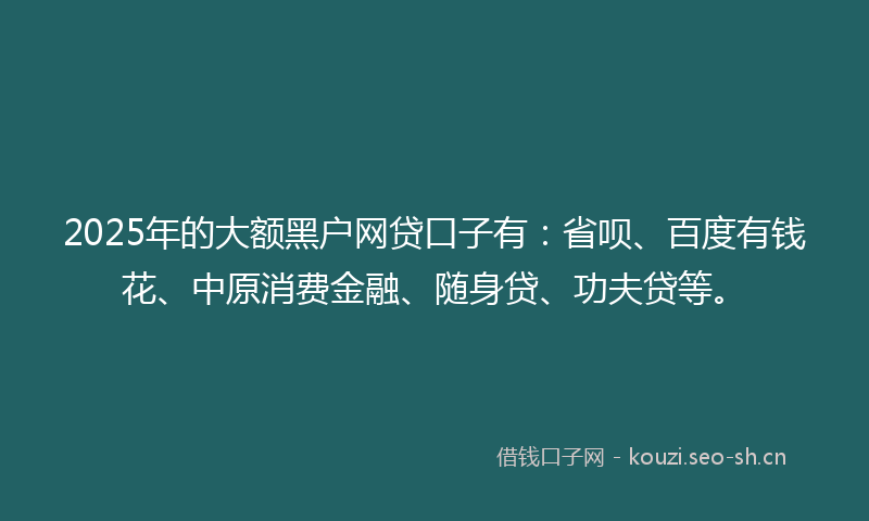 2025年的大额黑户网贷口子有：省呗、百度有钱花、中原消费金融、随身贷、功夫贷等。