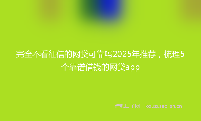 完全不看征信的网贷可靠吗2025年推荐，梳理5个靠谱借钱的网贷app