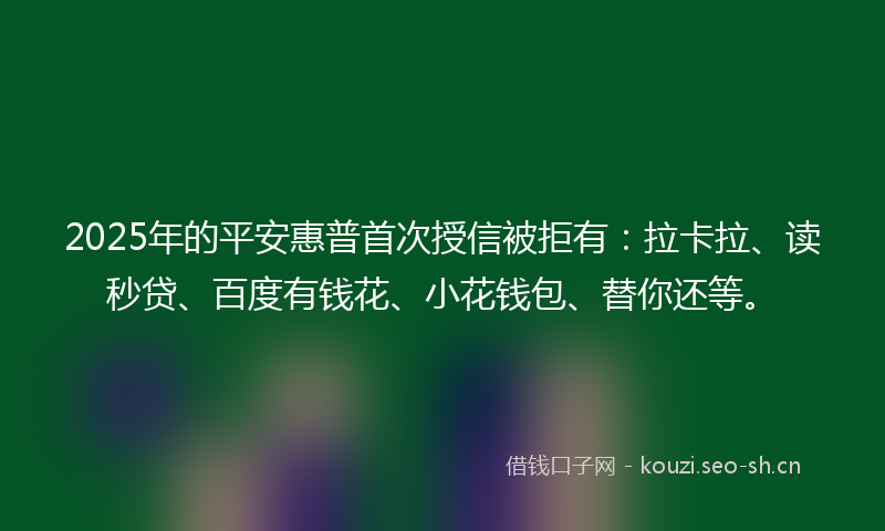 2025年的平安惠普首次授信被拒有：拉卡拉、读秒贷、百度有钱花、小花钱包、替你还等。
