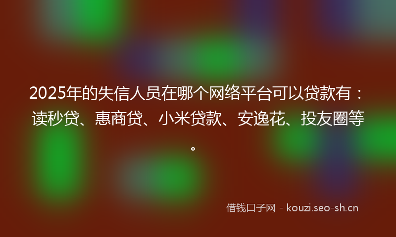 2025年的失信人员在哪个网络平台可以贷款有：读秒贷、惠商贷、小米贷款、安逸花、投友圈等。