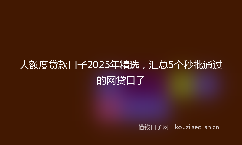 大额度贷款口子2025年精选，汇总5个秒批通过的网贷口子
