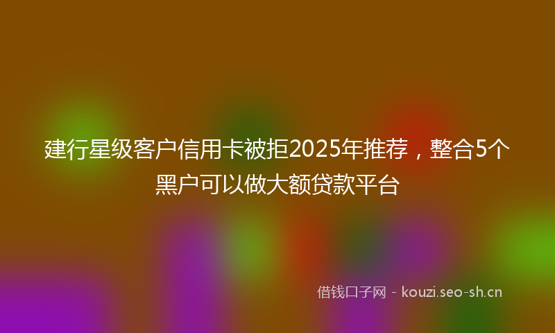 建行星级客户信用卡被拒2025年推荐，整合5个黑户可以做大额贷款平台