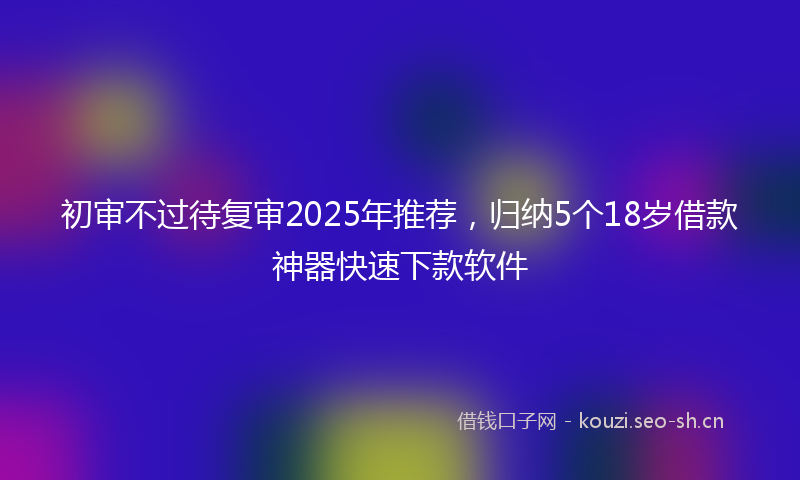 初审不过待复审2025年推荐，归纳5个18岁借款神器快速下款软件