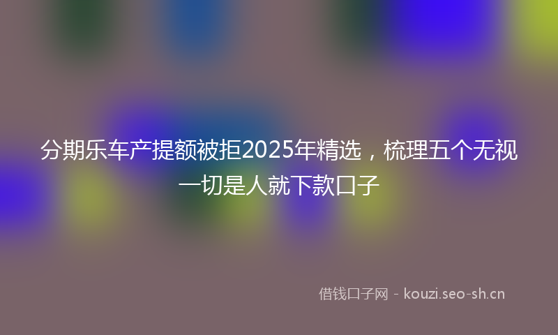 分期乐车产提额被拒2025年精选,梳理五个无视一切是人就下款口子