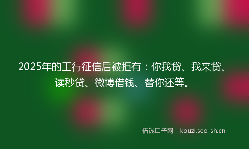 2025年的工行征信后被拒有：你我贷、我来贷、读秒贷、微博借钱、替你还等。
