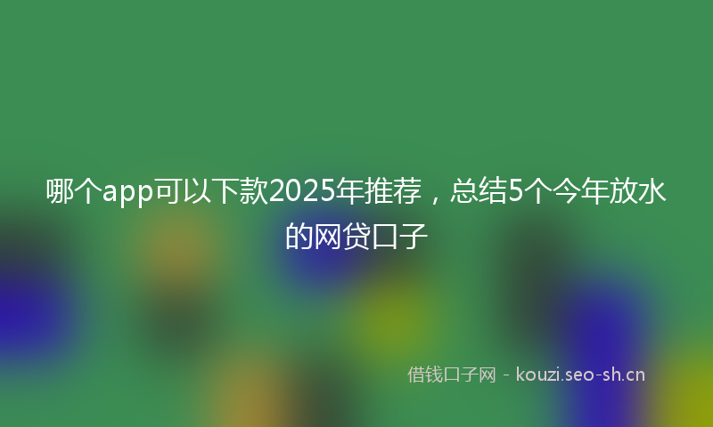哪个app可以下款2025年推荐，总结5个今年放水的网贷口子