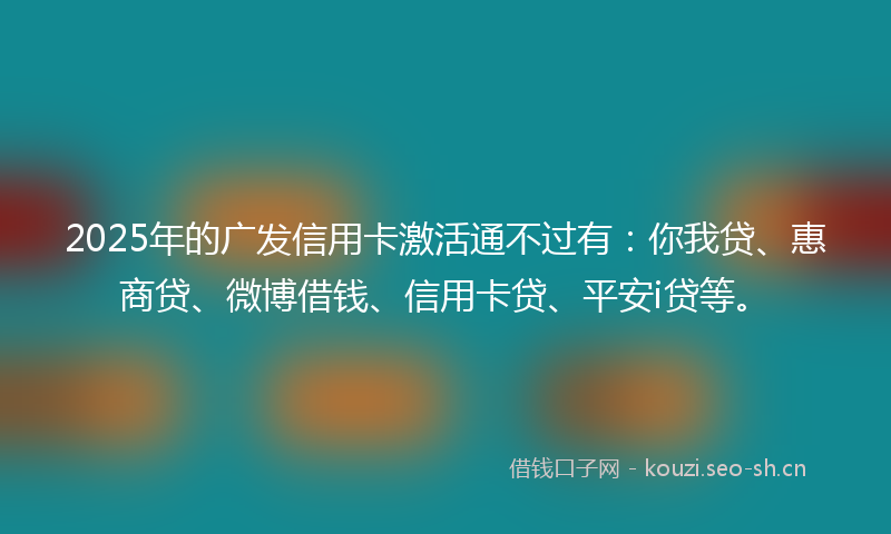 2025年的广发信用卡激活通不过有：你我贷、惠商贷、微博借钱、信用卡贷、平安i贷等。