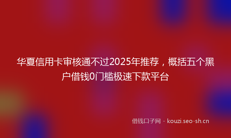 华夏信用卡审核通不过2025年推荐，概括五个黑户借钱0门槛极速下款平台