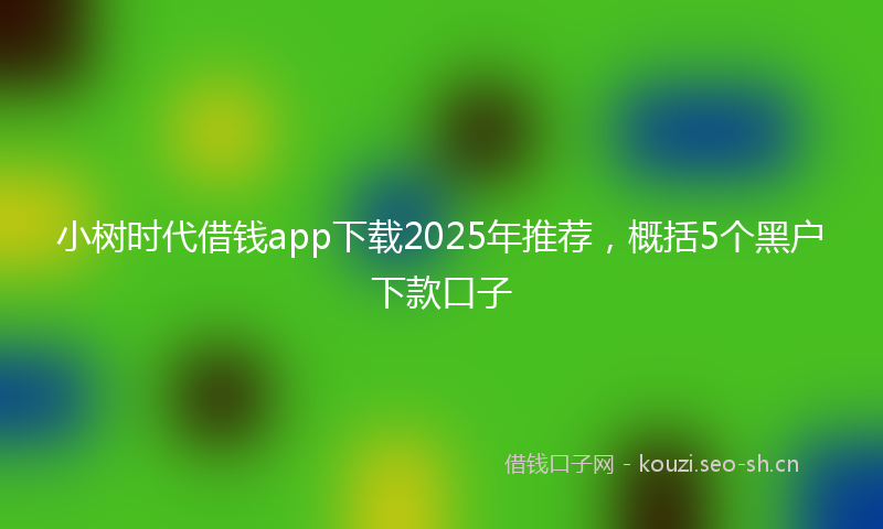 小树时代借钱app下载2025年推荐，概括5个黑户下款口子