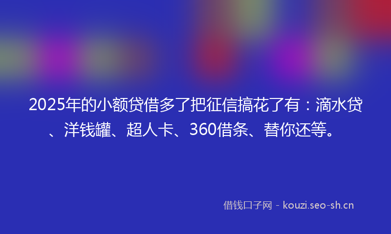 2025年的小额贷借多了把征信搞花了有：滴水贷、洋钱罐、超人卡、360借条、替你还等。