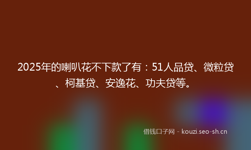 2025年的喇叭花不下款了有：51人品贷、微粒贷、柯基贷、安逸花、功夫贷等。