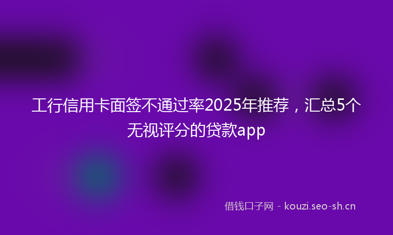工行信用卡面签不通过率2025年推荐，汇总5个无视评分的贷款app
