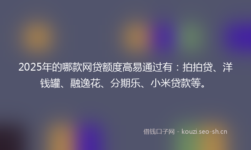 2025年的哪款网贷额度高易通过有：拍拍贷、洋钱罐、融逸花、分期乐、小米贷款等。