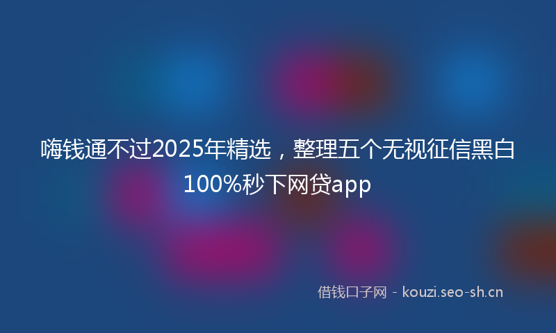 嗨钱通不过2025年精选，整理五个无视征信黑白100%秒下网贷app