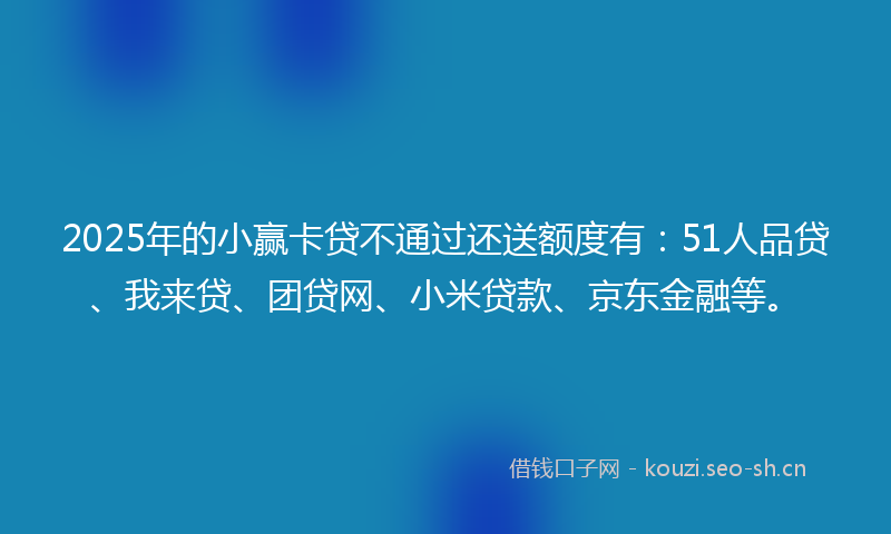 2025年的小赢卡贷不通过还送额度有：51人品贷、我来贷、团贷网、小米贷款、京东金融等。