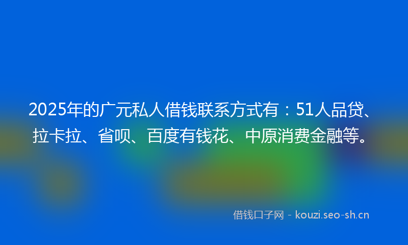 2025年的广元私人借钱联系方式有：51人品贷、拉卡拉、省呗、百度有钱花、中原消费金融等。
