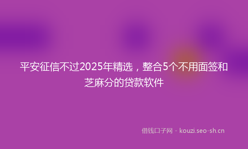 平安征信不过2025年精选，整合5个不用面签和芝麻分的贷款软件