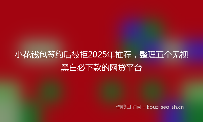 小花钱包签约后被拒2025年推荐，整理五个无视黑白必下款的网贷平台
