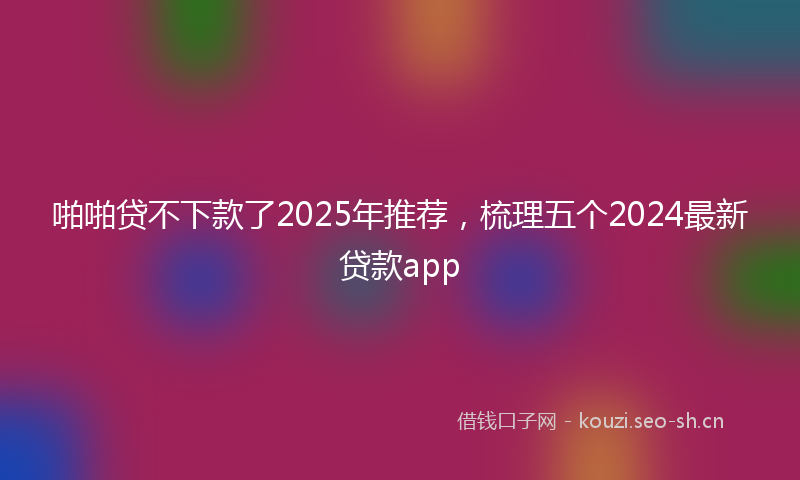 啪啪贷不下款了2025年推荐，梳理五个2024最新贷款app