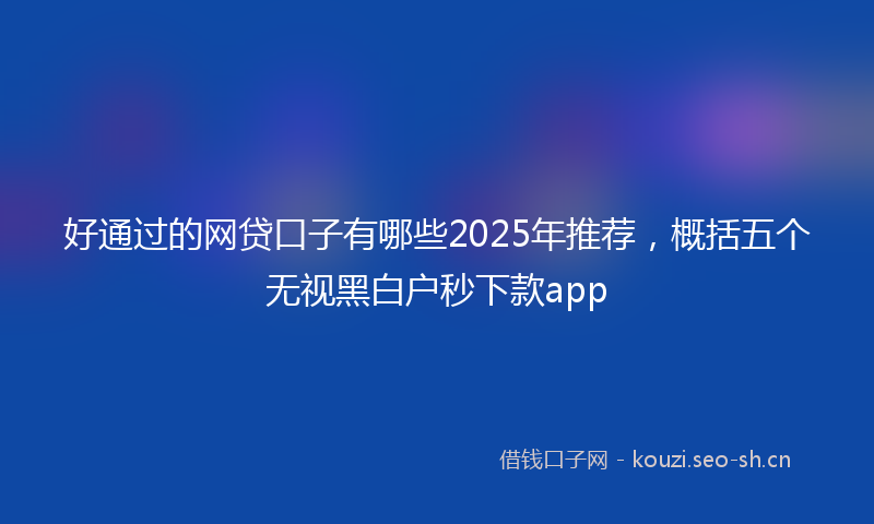 好通过的网贷口子有哪些2025年推荐，概括五个无视黑白户秒下款app