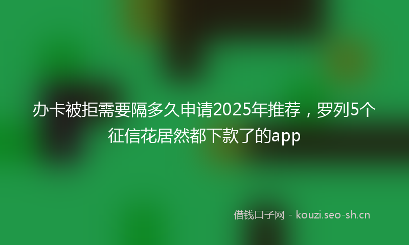办卡被拒需要隔多久申请2025年推荐,罗列5个征信花居然都下款了的app