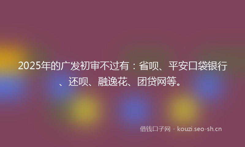 2025年的广发初审不过有：省呗、平安口袋银行、还呗、融逸花、团贷网等。