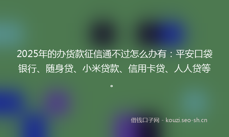 2025年的办货款征信通不过怎么办有：平安口袋银行、随身贷、小米贷款、信用卡贷、人人贷等。