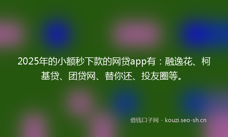 2025年的小额秒下款的网贷app有：融逸花、柯基贷、团贷网、替你还、投友圈等。